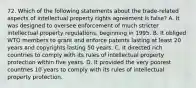 72. Which of the following statements about the trade-related aspects of intellectual property rights agreement is false? A. It was designed to oversee enforcement of much stricter intellectual property regulations, beginning in 1995. B. It obliged WTO members to grant and enforce patents lasting at least 20 years and copyrights lasting 50 years. C. It directed rich countries to comply with its rules of intellectual property protection within five years. D. It provided the very poorest countries 10 years to comply with its rules of intellectual property protection.