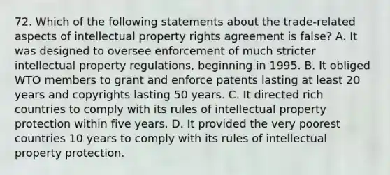 72. Which of the following statements about the trade-related aspects of intellectual property rights agreement is false? A. It was designed to oversee enforcement of much stricter intellectual property regulations, beginning in 1995. B. It obliged WTO members to grant and enforce patents lasting at least 20 years and copyrights lasting 50 years. C. It directed rich countries to comply with its rules of intellectual property protection within five years. D. It provided the very poorest countries 10 years to comply with its rules of intellectual property protection.