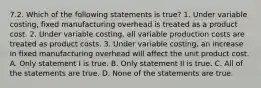 7.2. Which of the following statements is true? 1. Under variable costing, fixed manufacturing overhead is treated as a product cost. 2. Under variable costing, all variable production costs are treated as product costs. 3. Under variable costing, an increase in fixed manufacturing overhead will affect the unit product cost. A. Only statement I is true. B. Only statement II is true. C. All of the statements are true. D. None of the statements are true.