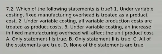 7.2. Which of the following statements is true? 1. Under variable costing, fixed manufacturing overhead is treated as a product cost. 2. Under variable costing, all variable production costs are treated as product costs. 3. Under variable costing, an increase in fixed manufacturing overhead will affect the unit product cost. A. Only statement I is true. B. Only statement II is true. C. All of the statements are true. D. None of the statements are true.