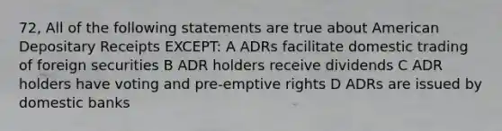 72, All of the following statements are true about American Depositary Receipts EXCEPT: A ADRs facilitate domestic trading of foreign securities B ADR holders receive dividends C ADR holders have voting and pre-emptive rights D ADRs are issued by domestic banks