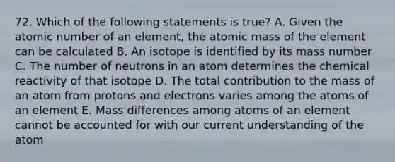 72. Which of the following statements is true? A. Given the atomic number of an element, the atomic mass of the element can be calculated B. An isotope is identified by its mass number C. The number of neutrons in an atom determines the chemical reactivity of that isotope D. The total contribution to the mass of an atom from protons and electrons varies among the atoms of an element E. Mass differences among atoms of an element cannot be accounted for with our current understanding of the atom