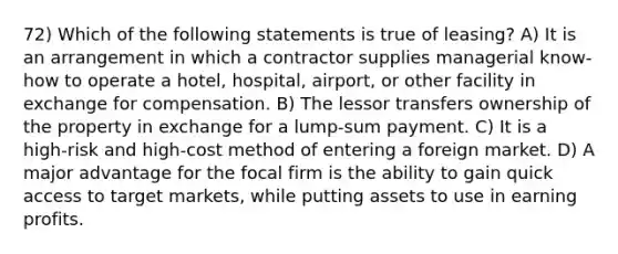 72) Which of the following statements is true of leasing? A) It is an arrangement in which a contractor supplies managerial know-how to operate a hotel, hospital, airport, or other facility in exchange for compensation. B) The lessor transfers ownership of the property in exchange for a lump-sum payment. C) It is a high-risk and high-cost method of entering a foreign market. D) A major advantage for the focal firm is the ability to gain quick access to target markets, while putting assets to use in earning profits.