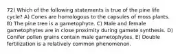 72) Which of the following statements is true of the pine life cycle? A) Cones are homologous to the capsules of moss plants. B) The pine tree is a gametophyte. C) Male and female gametophytes are in close proximity during gamete synthesis. D) Conifer pollen grains contain male gametophytes. E) Double fertilization is a relatively common phenomenon.