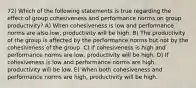 72) Which of the following statements is true regarding the effect of group cohesiveness and performance norms on group productivity? A) When cohesiveness is low and performance norms are also low, productivity will be high. B) The productivity of the group is affected by the performance norms but not by the cohesiveness of the group. C) If cohesiveness is high and performance norms are low, productivity will be high. D) If cohesiveness is low and performance norms are high, productivity will be low. E) When both cohesiveness and performance norms are high, productivity will be high.