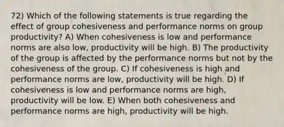 72) Which of the following statements is true regarding the effect of group cohesiveness and performance norms on group productivity? A) When cohesiveness is low and performance norms are also low, productivity will be high. B) The productivity of the group is affected by the performance norms but not by the cohesiveness of the group. C) If cohesiveness is high and performance norms are low, productivity will be high. D) If cohesiveness is low and performance norms are high, productivity will be low. E) When both cohesiveness and performance norms are high, productivity will be high.