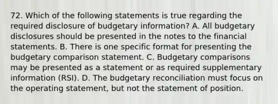 72. Which of the following statements is true regarding the required disclosure of budgetary information? A. All budgetary disclosures should be presented in the notes to the financial statements. B. There is one specific format for presenting the budgetary comparison statement. C. Budgetary comparisons may be presented as a statement or as required supplementary information (RSI). D. The budgetary reconciliation must focus on the operating statement, but not the statement of position.