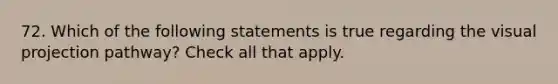 72. Which of the following statements is true regarding the visual projection pathway? Check all that apply.