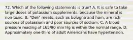 72. Which of the following statements is true? A. It is safe to take large doses of potassium supplements, because the mineral is non-toxic. B. "Deli" meats, such as bologna and ham, are rich sources of potassium and poor sources of sodium. C. A blood pressure reading of 165/90 mm Hg is within the normal range. D. Approximately one-third of adult Americans have hypertension.