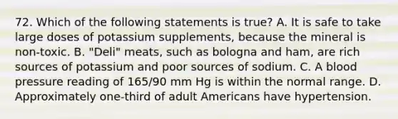 72. Which of the following statements is true? A. It is safe to take large doses of potassium supplements, because the mineral is non-toxic. B. "Deli" meats, such as bologna and ham, are rich sources of potassium and poor sources of sodium. C. A blood pressure reading of 165/90 mm Hg is within the normal range. D. Approximately one-third of adult Americans have hypertension.