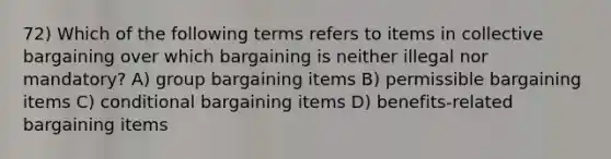 72) Which of the following terms refers to items in collective bargaining over which bargaining is neither illegal nor mandatory? A) group bargaining items B) permissible bargaining items C) conditional bargaining items D) benefits-related bargaining items