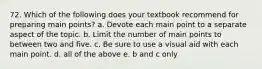 72. Which of the following does your textbook recommend for preparing main points? a. Devote each main point to a separate aspect of the topic. b. Limit the number of main points to between two and five. c. Be sure to use a visual aid with each main point. d. all of the above e. b and c only