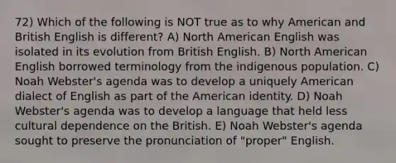 72) Which of the following is NOT true as to why American and British English is different? A) North American English was isolated in its evolution from British English. B) North American English borrowed terminology from the indigenous population. C) Noah Webster's agenda was to develop a uniquely American dialect of English as part of the American identity. D) Noah Webster's agenda was to develop a language that held less cultural dependence on the British. E) Noah Webster's agenda sought to preserve the pronunciation of "proper" English.