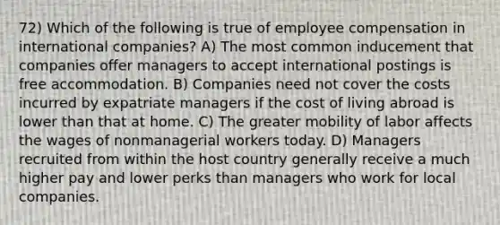 72) Which of the following is true of employee compensation in international companies? A) The most common inducement that companies offer managers to accept international postings is free accommodation. B) Companies need not cover the costs incurred by expatriate managers if the cost of living abroad is lower than that at home. C) The greater mobility of labor affects the wages of nonmanagerial workers today. D) Managers recruited from within the host country generally receive a much higher pay and lower perks than managers who work for local companies.