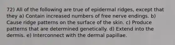 72) All of the following are true of epidermal ridges, except that they a) Contain increased numbers of free nerve endings. b) Cause ridge patterns on the surface of the skin. c) Produce patterns that are determined genetically. d) Extend into the dermis. e) Interconnect with the dermal papillae.