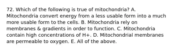 72. Which of the following is true of mitochondria? A. Mitochondria convert energy from a less usable form into a much more usable form to the cells. B. Mitochondria rely on membranes & gradients in order to function. C. Mitochondria contain high concentrations of H+. D. Mitochondrial membranes are permeable to oxygen. E. All of the above.