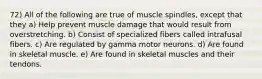 72) All of the following are true of muscle spindles, except that they a) Help prevent muscle damage that would result from overstretching. b) Consist of specialized fibers called intrafusal fibers. c) Are regulated by gamma motor neurons. d) Are found in skeletal muscle. e) Are found in skeletal muscles and their tendons.