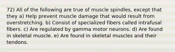 72) All of the following are true of muscle spindles, except that they a) Help prevent muscle damage that would result from overstretching. b) Consist of specialized fibers called intrafusal fibers. c) Are regulated by gamma motor neurons. d) Are found in skeletal muscle. e) Are found in skeletal muscles and their tendons.