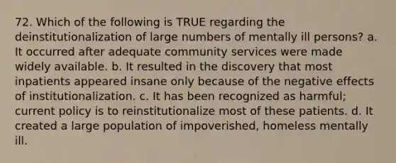 72. Which of the following is TRUE regarding the deinstitutionalization of large numbers of mentally ill persons? a. It occurred after adequate community services were made widely available. b. It resulted in the discovery that most inpatients appeared insane only because of the negative effects of institutionalization. c. It has been recognized as harmful; current policy is to reinstitutionalize most of these patients. d. It created a large population of impoverished, homeless mentally ill.