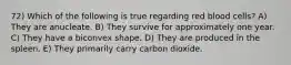 72) Which of the following is true regarding red blood cells? A) They are anucleate. B) They survive for approximately one year. C) They have a biconvex shape. D) They are produced in the spleen. E) They primarily carry carbon dioxide.