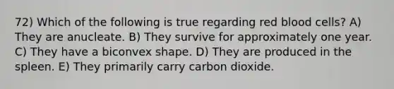 72) Which of the following is true regarding red blood cells? A) They are anucleate. B) They survive for approximately one year. C) They have a biconvex shape. D) They are produced in the spleen. E) They primarily carry carbon dioxide.