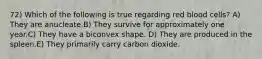 72) Which of the following is true regarding red blood cells? A) They are anucleate.B) They survive for approximately one year.C) They have a biconvex shape. D) They are produced in the spleen.E) They primarily carry carbon dioxide.