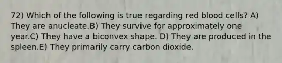 72) Which of the following is true regarding red blood cells? A) They are anucleate.B) They survive for approximately one year.C) They have a biconvex shape. D) They are produced in the spleen.E) They primarily carry carbon dioxide.