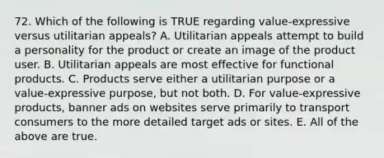 72. Which of the following is TRUE regarding value-expressive versus utilitarian appeals? A. Utilitarian appeals attempt to build a personality for the product or create an image of the product user. B. Utilitarian appeals are most effective for functional products. C. Products serve either a utilitarian purpose or a value-expressive purpose, but not both. D. For value-expressive products, banner ads on websites serve primarily to transport consumers to the more detailed target ads or sites. E. All of the above are true.