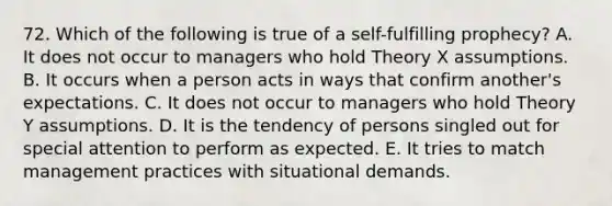 72. Which of the following is true of a self-fulfilling prophecy? A. It does not occur to managers who hold Theory X assumptions. B. It occurs when a person acts in ways that confirm another's expectations. C. It does not occur to managers who hold Theory Y assumptions. D. It is the tendency of persons singled out for special attention to perform as expected. E. It tries to match management practices with situational demands.