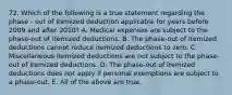 72. Which of the following is a true statement regarding the phase - out of itemized deduction applicable for years before 2009 and after 2010? A. Medical expenses are subject to the phase-out of itemized deductions. B. The phase-out of itemized deductions cannot reduce itemized deductions to zero. C. Miscellaneous itemized deductions are not subject to the phase-out of itemized deductions. D. The phase-out of itemized deductions does not apply if personal exemptions are subject to a phase-out. E. All of the above are true.