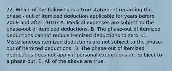 72. Which of the following is a true statement regarding the phase - out of itemized deduction applicable for years before 2009 and after 2010? A. Medical expenses are subject to the phase-out of itemized deductions. B. The phase-out of itemized deductions cannot reduce itemized deductions to zero. C. Miscellaneous itemized deductions are not subject to the phase-out of itemized deductions. D. The phase-out of itemized deductions does not apply if personal exemptions are subject to a phase-out. E. All of the above are true.