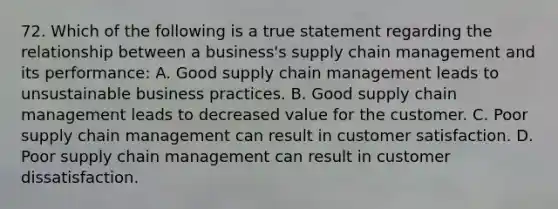 72. Which of the following is a true statement regarding the relationship between a business's supply chain management and its performance: A. Good supply chain management leads to unsustainable business practices. B. Good supply chain management leads to decreased value for the customer. C. Poor supply chain management can result in customer satisfaction. D. Poor supply chain management can result in customer dissatisfaction.