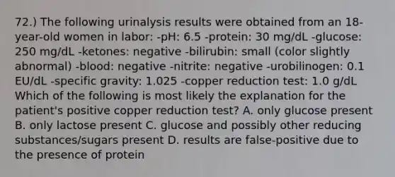 72.) The following urinalysis results were obtained from an 18-year-old women in labor: -pH: 6.5 -protein: 30 mg/dL -glucose: 250 mg/dL -ketones: negative -bilirubin: small (color slightly abnormal) -blood: negative -nitrite: negative -urobilinogen: 0.1 EU/dL -specific gravity: 1.025 -copper reduction test: 1.0 g/dL Which of the following is most likely the explanation for the patient's positive copper reduction test? A. only glucose present B. only lactose present C. glucose and possibly other reducing substances/sugars present D. results are false-positive due to the presence of protein