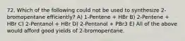 72. Which of the following could not be used to synthesize 2-bromopentane efficiently? A) 1-Pentene + HBr B) 2-Pentene + HBr C) 2-Pentanol + HBr D) 2-Pentanol + PBr3 E) All of the above would afford good yields of 2-bromopentane.