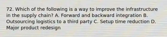72. Which of the following is a way to improve the infrastructure in the supply chain? A. Forward and backward integration B. Outsourcing logistics to a third party C. Setup time reduction D. Major product redesign