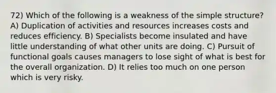 72) Which of the following is a weakness of the simple structure? A) Duplication of activities and resources increases costs and reduces efficiency. B) Specialists become insulated and have little understanding of what other units are doing. C) Pursuit of functional goals causes managers to lose sight of what is best for the overall organization. D) It relies too much on one person which is very risky.