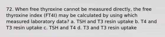 72. When free thyroxine cannot be measured directly, the free thyroxine index (FT4I) may be calculated by using which measured laboratory data? a. TSH and T3 resin uptake b. T4 and T3 resin uptake c. TSH and T4 d. T3 and T3 resin uptake