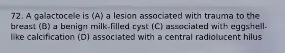 72. A galactocele is (A) a lesion associated with trauma to the breast (B) a benign milk-filled cyst (C) associated with eggshell-like calcification (D) associated with a central radiolucent hilus