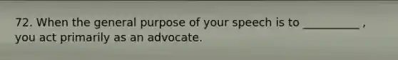 72. When the general purpose of your speech is to __________ , you act primarily as an advocate.