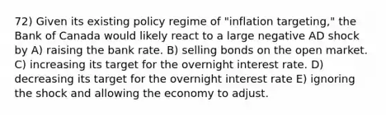 72) Given its existing policy regime of "inflation targeting," the Bank of Canada would likely react to a large negative AD shock by A) raising the bank rate. B) selling bonds on the open market. C) increasing its target for the overnight interest rate. D) decreasing its target for the overnight interest rate E) ignoring the shock and allowing the economy to adjust.