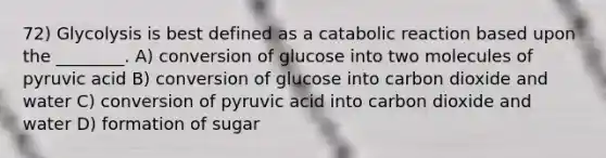 72) Glycolysis is best defined as a catabolic reaction based upon the ________. A) conversion of glucose into two molecules of pyruvic acid B) conversion of glucose into carbon dioxide and water C) conversion of pyruvic acid into carbon dioxide and water D) formation of sugar