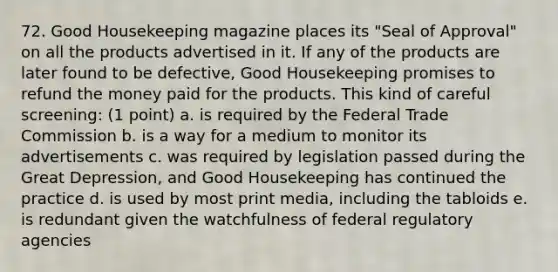 72. Good Housekeeping magazine places its "Seal of Approval" on all the products advertised in it. If any of the products are later found to be defective, Good Housekeeping promises to refund the money paid for the products. This kind of careful screening: (1 point) a. is required by the Federal Trade Commission b. is a way for a medium to monitor its advertisements c. was required by legislation passed during the Great Depression, and Good Housekeeping has continued the practice d. is used by most print media, including the tabloids e. is redundant given the watchfulness of federal regulatory agencies