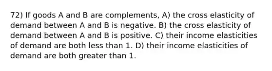 72) If goods A and B are complements, A) the cross elasticity of demand between A and B is negative. B) the cross elasticity of demand between A and B is positive. C) their income elasticities of demand are both less than 1. D) their income elasticities of demand are both greater than 1.