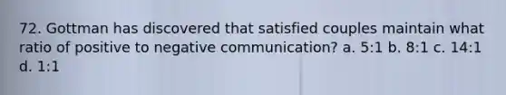 72. Gottman has discovered that satisfied couples maintain what ratio of positive to negative communication? a. 5:1 b. 8:1 c. 14:1 d. 1:1