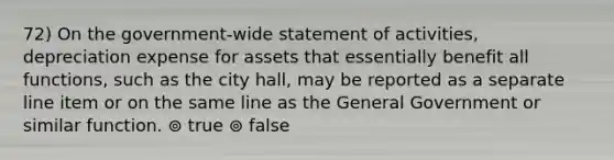 72) On the government-wide statement of activities, depreciation expense for assets that essentially benefit all functions, such as the city hall, may be reported as a separate line item or on the same line as the General Government or similar function. ⊚ true ⊚ false