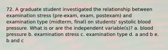 72. A graduate student investigated the relationship between examination stress (pre-exam, exam, postexam) and examination type (midterm, final) on students' systolic blood pressure. What is or are the independent variable(s)? a. blood pressure b. examination stress c. examination type d. a and b e. b and c