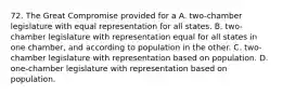 72. The Great Compromise provided for a A. two-chamber legislature with equal representation for all states. B. two-chamber legislature with representation equal for all states in one chamber, and according to population in the other. C. two-chamber legislature with representation based on population. D. one-chamber legislature with representation based on population.