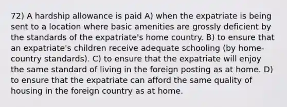 72) A hardship allowance is paid A) when the expatriate is being sent to a location where basic amenities are grossly deficient by the standards of the expatriate's home country. B) to ensure that an expatriate's children receive adequate schooling (by home-country standards). C) to ensure that the expatriate will enjoy the same standard of living in the foreign posting as at home. D) to ensure that the expatriate can afford the same quality of housing in the foreign country as at home.