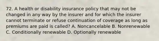 72. A health or disability insurance policy that may not be changed in any way by the insurer and for which the insurer cannot terminate or refuse continuation of coverage as long as premiums are paid is called? A. Noncancelable B. Nonrenewable C. Conditionally renewable D. Optionally renewable