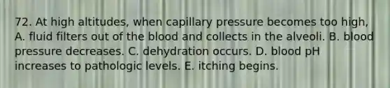 72. At high altitudes, when capillary pressure becomes too high, A. fluid filters out of <a href='https://www.questionai.com/knowledge/k7oXMfj7lk-the-blood' class='anchor-knowledge'>the blood</a> and collects in the alveoli. B. <a href='https://www.questionai.com/knowledge/kD0HacyPBr-blood-pressure' class='anchor-knowledge'>blood pressure</a> decreases. C. dehydration occurs. D. blood pH increases to pathologic levels. E. itching begins.